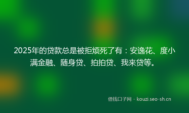 2025年的贷款总是被拒烦死了有：安逸花、度小满金融、随身贷、拍拍贷、我来贷等。