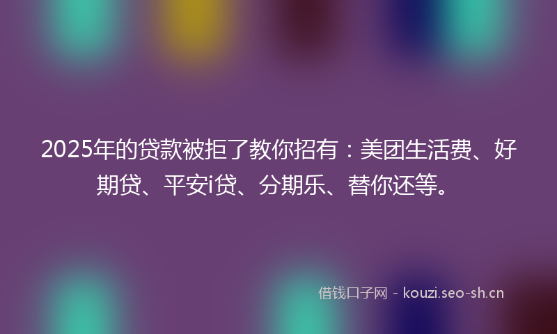 2025年的贷款被拒了教你招有：美团生活费、好期贷、平安i贷、分期乐、替你还等。