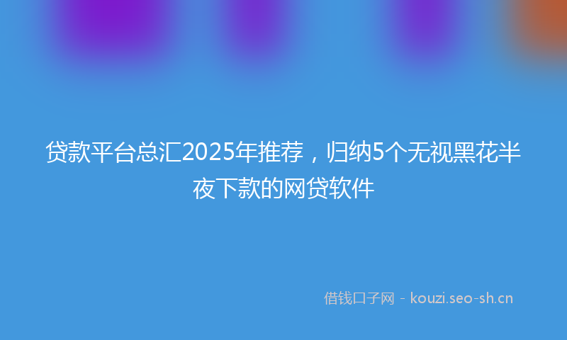 贷款平台总汇2025年推荐，归纳5个无视黑花半夜下款的网贷软件