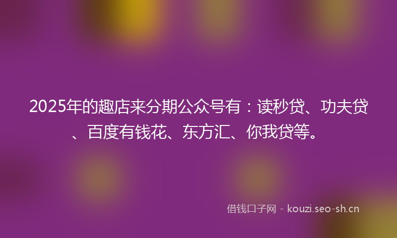 2025年的趣店来分期公众号有：读秒贷、功夫贷、百度有钱花、东方汇、你我贷等。