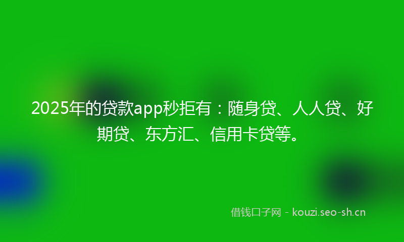 2025年的贷款app秒拒有：随身贷、人人贷、好期贷、东方汇、信用卡贷等。