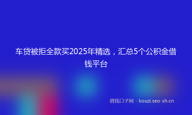 车贷被拒全款买2025年精选,汇总5个公积金借钱平台