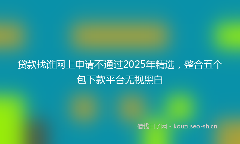 贷款找谁网上申请不通过2025年精选，整合五个包下款平台无视黑白