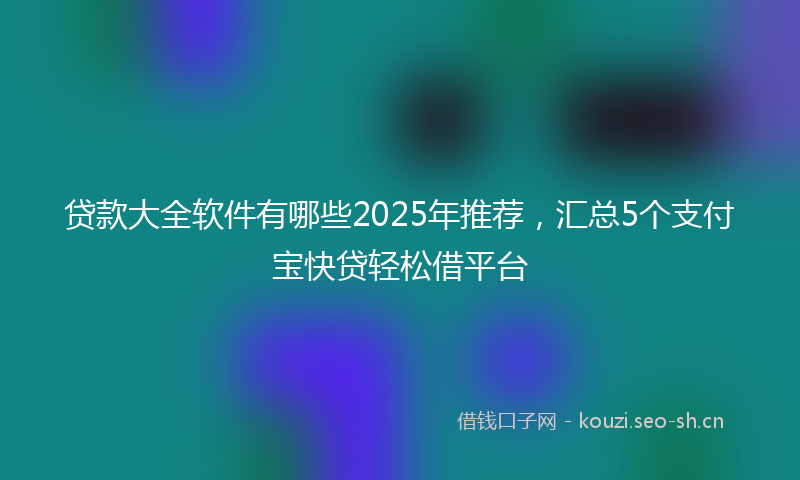 贷款大全软件有哪些2025年推荐，汇总5个支付宝快贷轻松借平台