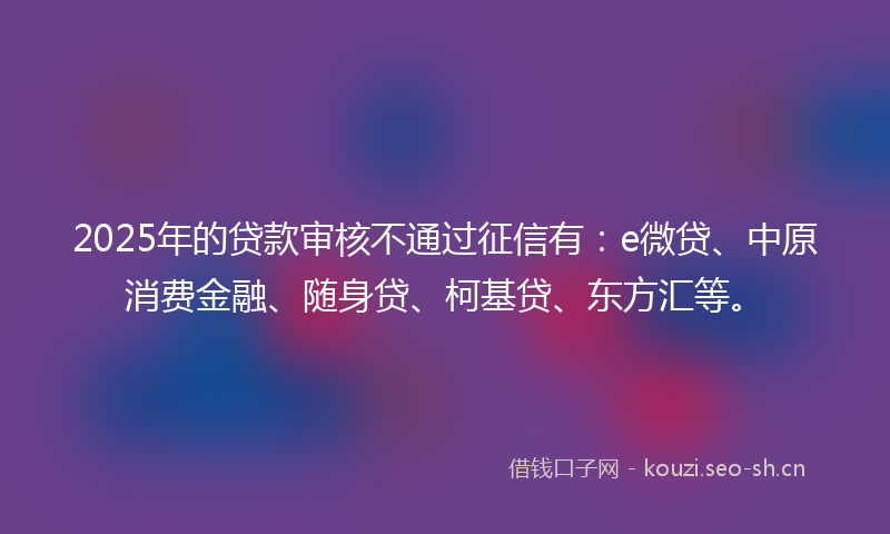 2025年的贷款审核不通过征信有：e微贷、中原消费金融、随身贷、柯基贷、东方汇等。
