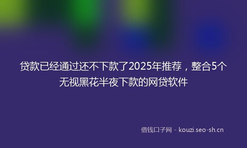 贷款已经通过还不下款了2025年推荐，整合5个无视黑花半夜下款的网贷软件