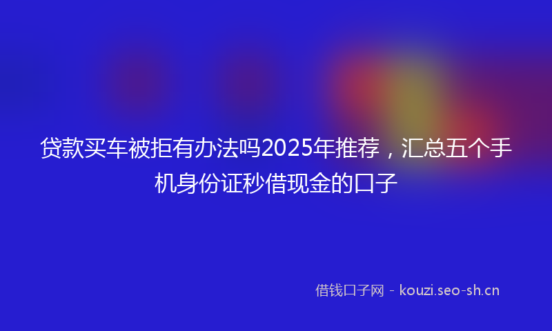 贷款买车被拒有办法吗2025年推荐，汇总五个手机身份证秒借现金的口子