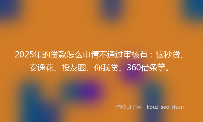 2025年的贷款怎么申请不通过审核有：读秒贷、安逸花、投友圈、你我贷、360借条等。