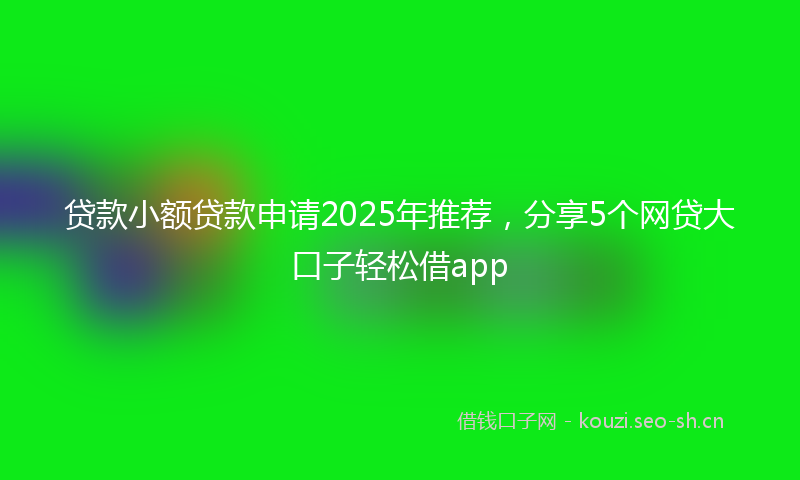贷款小额贷款申请2025年推荐，分享5个网贷大口子轻松借app