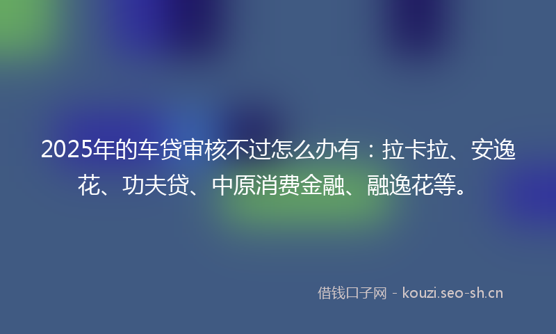 2025年的车贷审核不过怎么办有：拉卡拉、安逸花、功夫贷、中原消费金融、融逸花等。