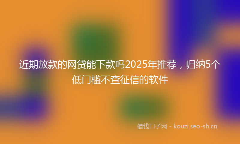 近期放款的网贷能下款吗2025年推荐,归纳5个低门槛不查征信的软件