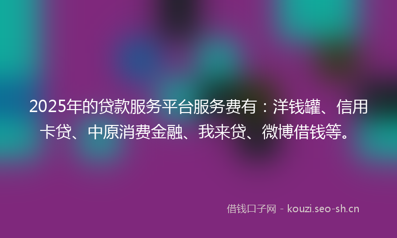 2025年的贷款服务平台服务费有：洋钱罐、信用卡贷、中原消费金融、我来贷、微博借钱等。