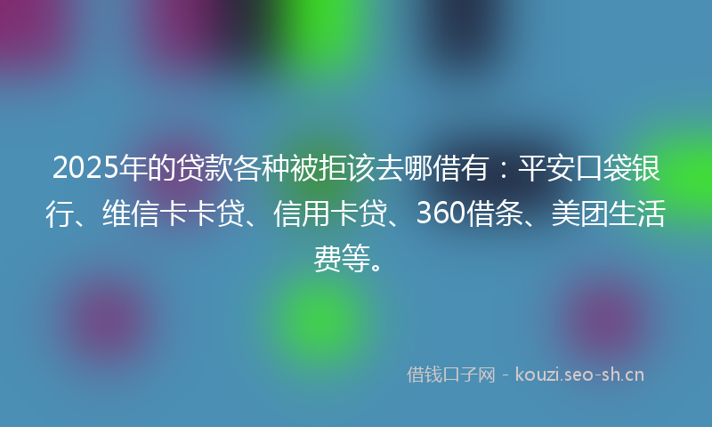 2025年的贷款各种被拒该去哪借有：平安口袋银行、维信卡卡贷、信用卡贷、360借条、美团生活费等。