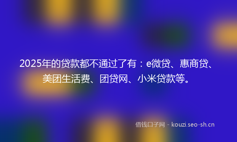 2025年的贷款都不通过了有:e微贷、惠商贷、美团生活费、团贷网、小米贷款等。