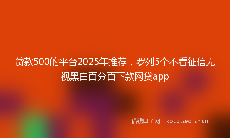 贷款500的平台2025年推荐，罗列5个不看征信无视黑白百分百下款网贷app
