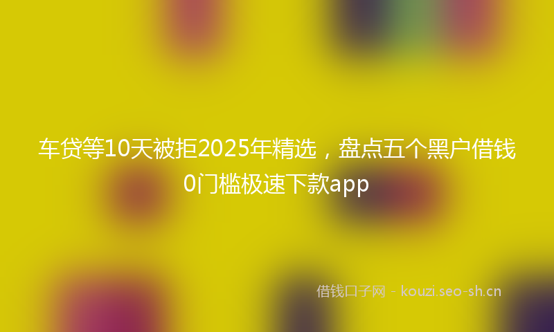 车贷等10天被拒2025年精选，盘点五个黑户借钱0门槛极速下款app