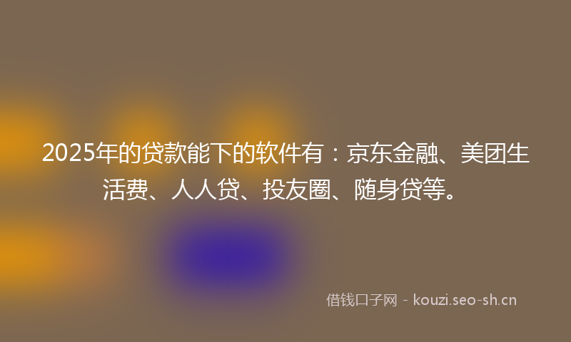 2025年的贷款能下的软件有：京东金融、美团生活费、人人贷、投友圈、随身贷等。