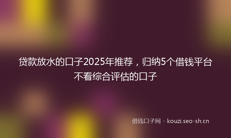 贷款放水的口子2025年推荐，归纳5个借钱平台不看综合评估的口子