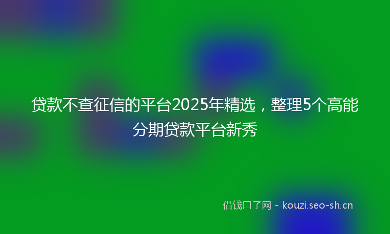 贷款不查征信的平台2025年精选，整理5个高能分期贷款平台新秀