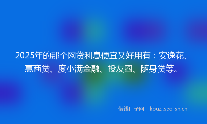 2025年的那个网贷利息便宜又好用有：安逸花、惠商贷、度小满金融、投友圈、随身贷等。