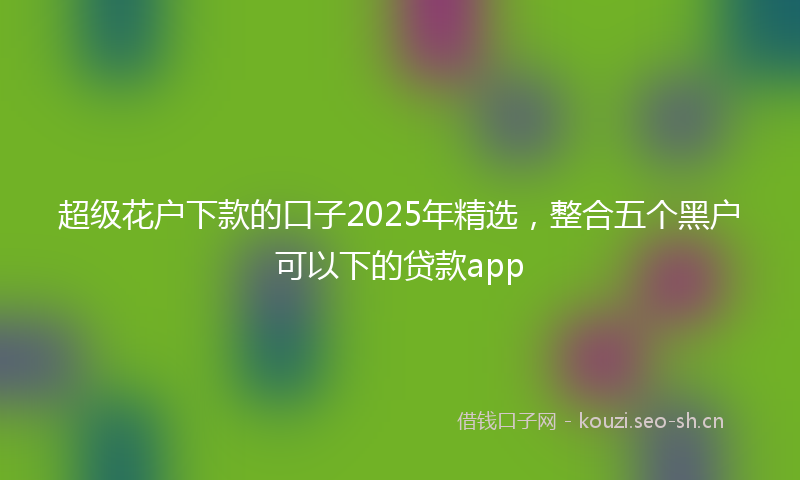 超级花户下款的口子2025年精选，整合五个黑户可以下的贷款app