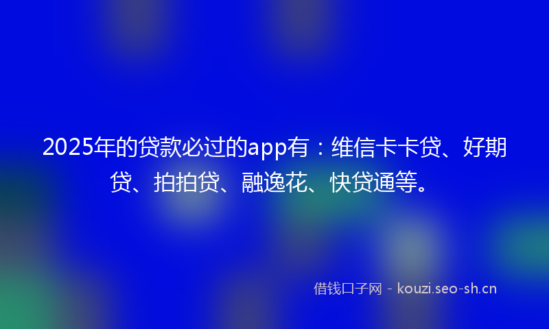 2025年的贷款必过的app有：维信卡卡贷、好期贷、拍拍贷、融逸花、快贷通等。