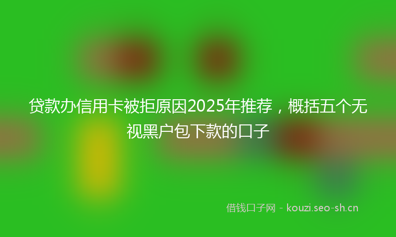 贷款办信用卡被拒原因2025年推荐，概括五个无视黑户包下款的口子