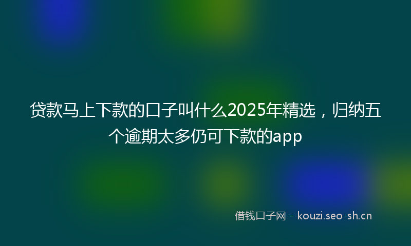 贷款马上下款的口子叫什么2025年精选，归纳五个逾期太多仍可下款的app