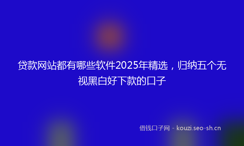 贷款网站都有哪些软件2025年精选,归纳五个无视黑白好下款的口子