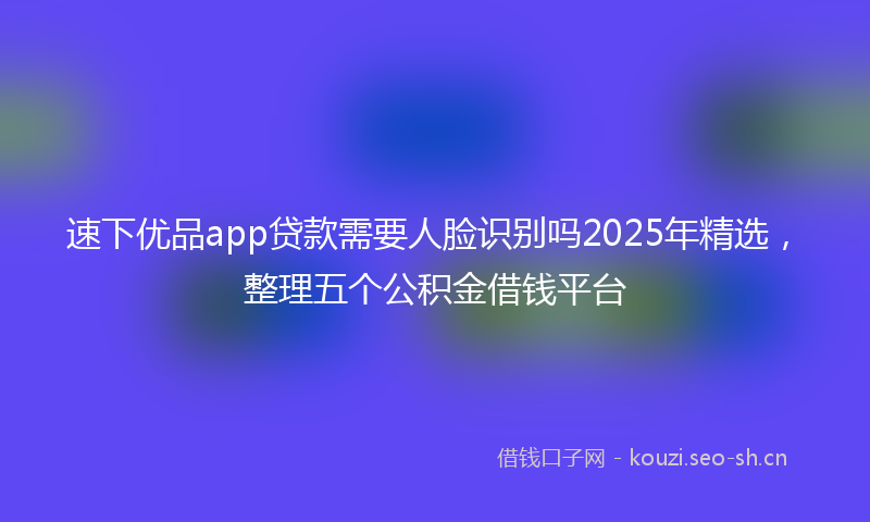 速下优品app贷款需要人脸识别吗2025年精选，整理五个公积金借钱平台