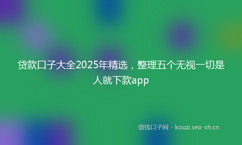 贷款口子大全2025年精选，整理五个无视一切是人就下款app
