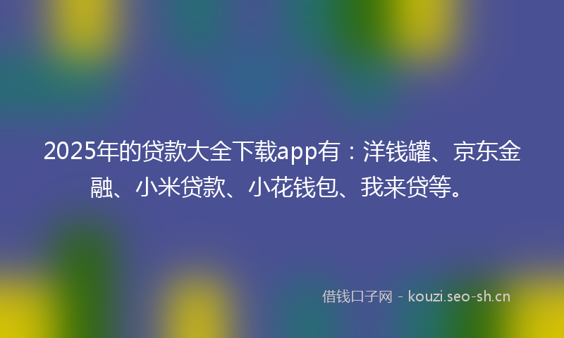 2025年的贷款大全下载app有：洋钱罐、京东金融、小米贷款、小花钱包、我来贷等。