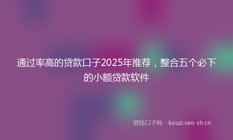 通过率高的贷款口子2025年推荐，整合五个必下的小额贷款软件