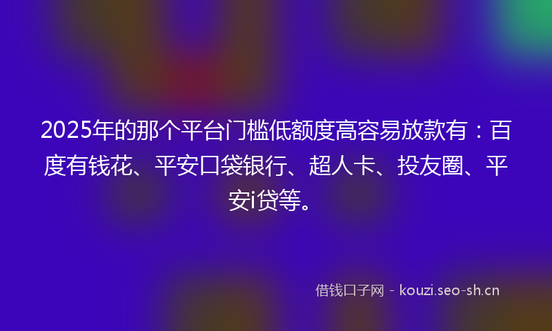 2025年的那个平台门槛低额度高容易放款有：百度有钱花、平安口袋银行、超人卡、投友圈、平安i贷等。