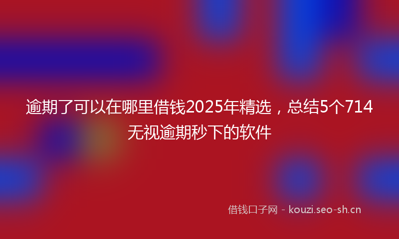 逾期了可以在哪里借钱2025年精选，总结5个714无视逾期秒下的软件