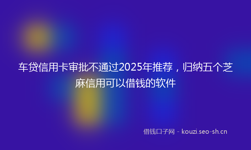 车贷信用卡审批不通过2025年推荐，归纳五个芝麻信用可以借钱的软件