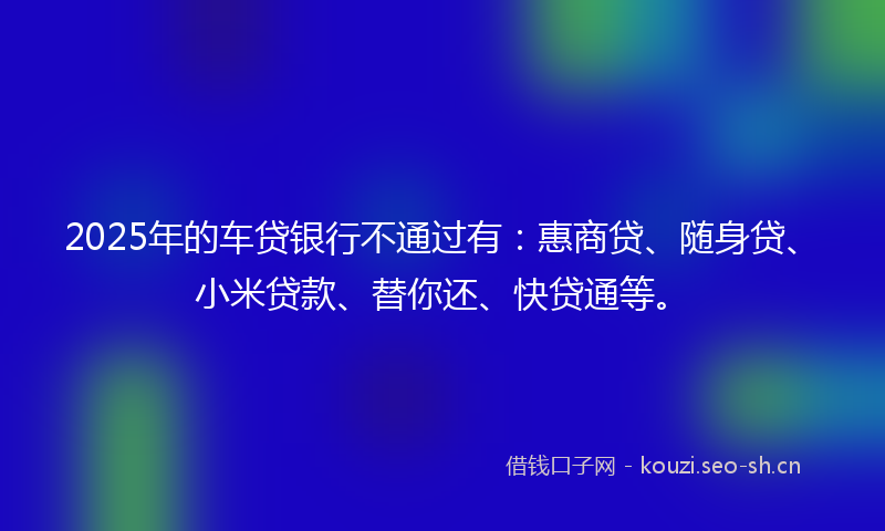 2025年的车贷银行不通过有：惠商贷、随身贷、小米贷款、替你还、快贷通等。