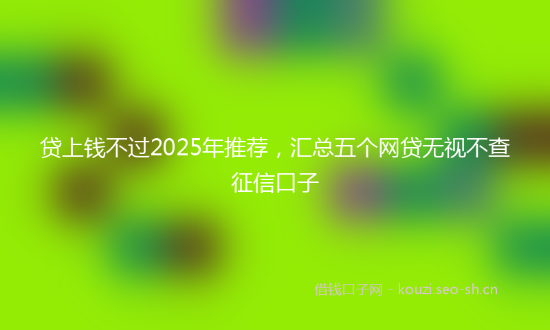 贷上钱不过2025年推荐，汇总五个网贷无视不查征信口子