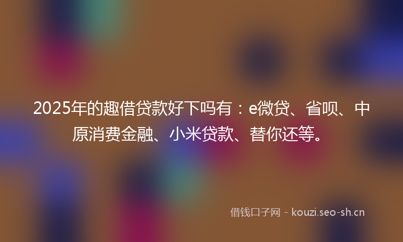 2025年的趣借贷款好下吗有：e微贷、省呗、中原消费金融、小米贷款、替你还等。