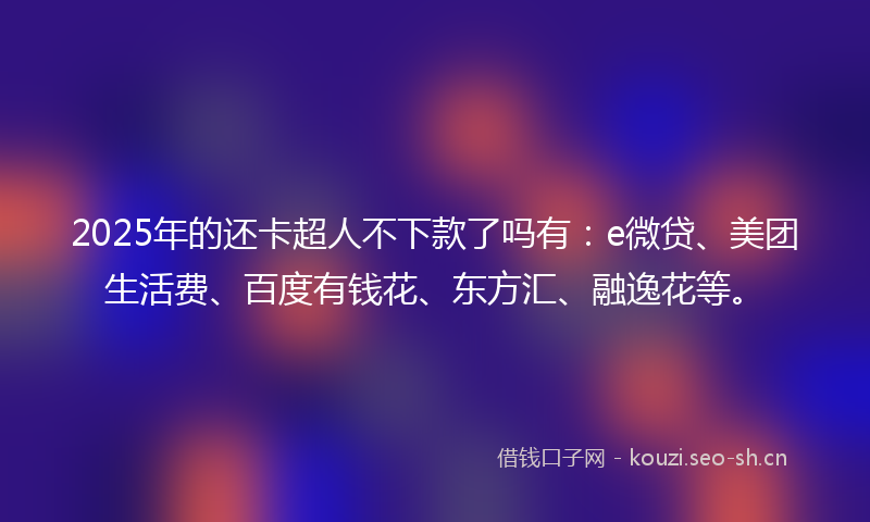 2025年的还卡超人不下款了吗有：e微贷、美团生活费、百度有钱花、东方汇、融逸花等。