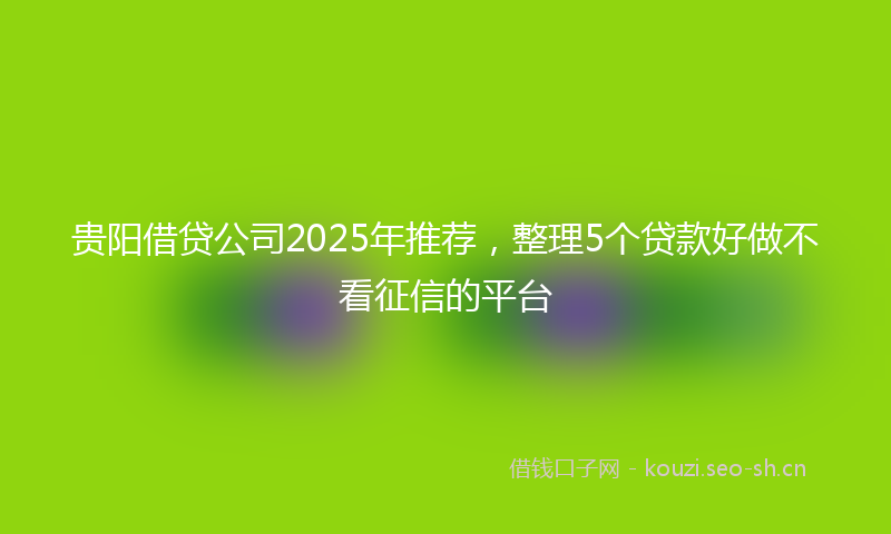 贵阳借贷公司2025年推荐，整理5个贷款好做不看征信的平台