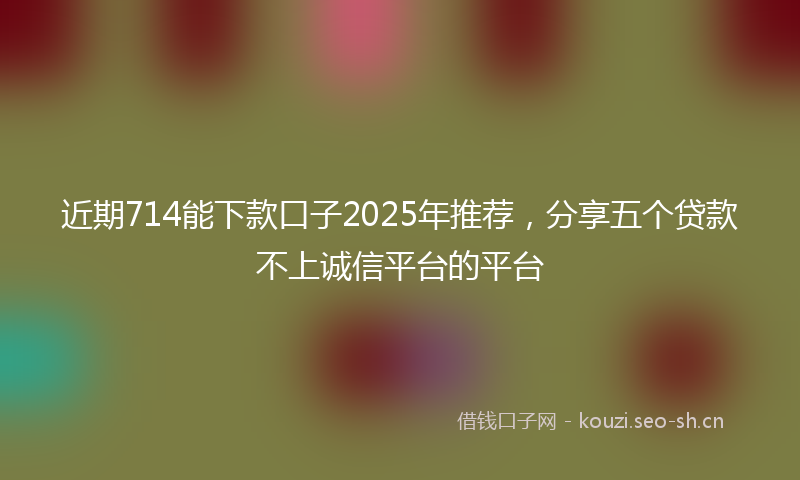 近期714能下款口子2025年推荐，分享五个贷款不上诚信平台的平台