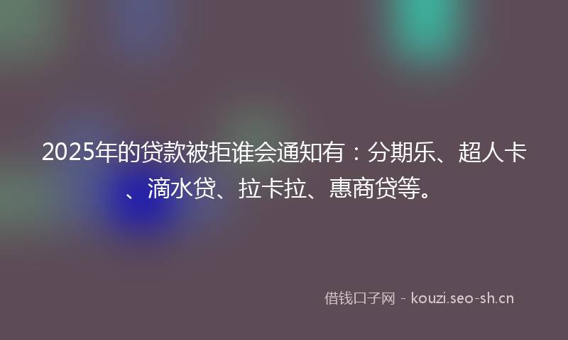 2025年的贷款被拒谁会通知有：分期乐、超人卡、滴水贷、拉卡拉、惠商贷等。