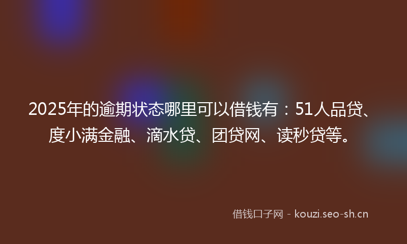2025年的逾期状态哪里可以借钱有：51人品贷、度小满金融、滴水贷、团贷网、读秒贷等。