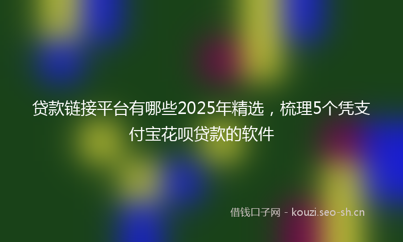贷款链接平台有哪些2025年精选，梳理5个凭支付宝花呗贷款的软件