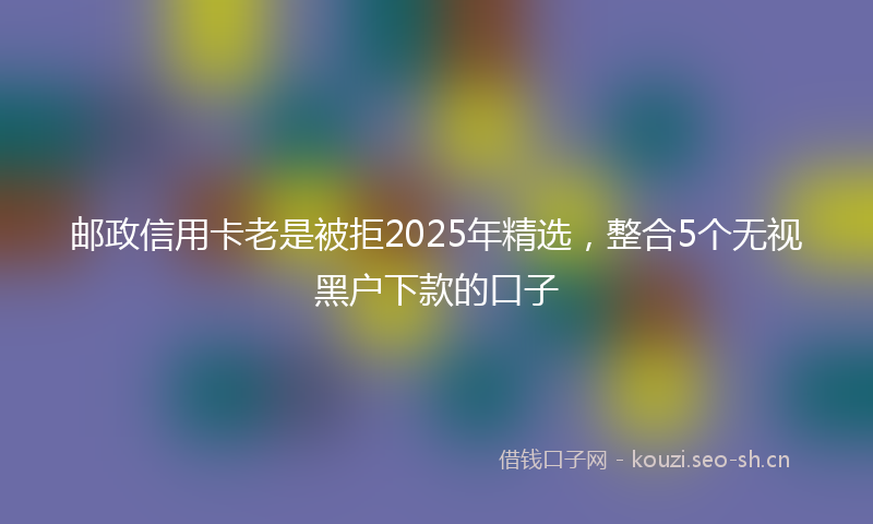 邮政信用卡老是被拒2025年精选，整合5个无视黑户下款的口子