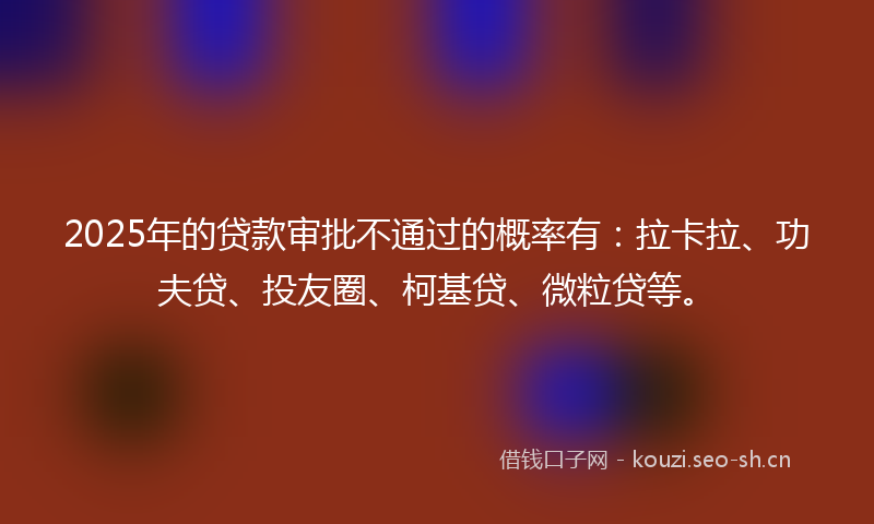 2025年的贷款审批不通过的概率有：拉卡拉、功夫贷、投友圈、柯基贷、微粒贷等。