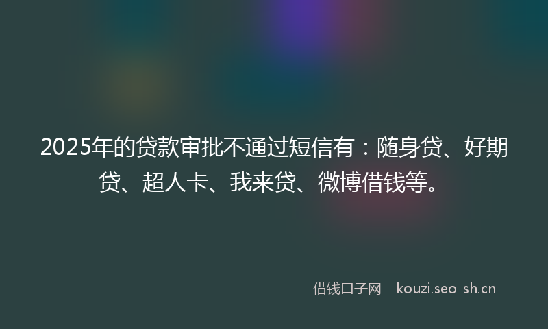 2025年的贷款审批不通过短信有：随身贷、好期贷、超人卡、我来贷、微博借钱等。