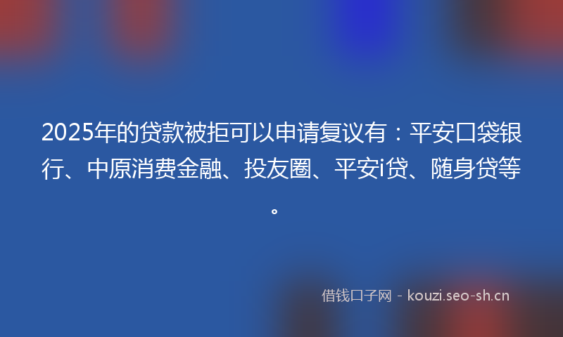 2025年的贷款被拒可以申请复议有：平安口袋银行、中原消费金融、投友圈、平安i贷、随身贷等。