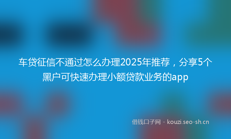 车贷征信不通过怎么办理2025年推荐，分享5个黑户可快速办理小额贷款业务的app